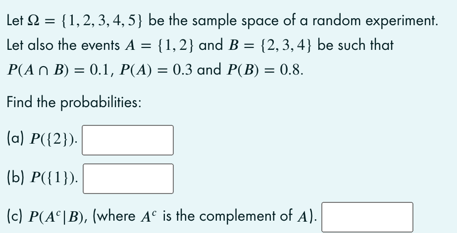 Let 2 = {1,2, 3, 4, 5} be the sample space of a random experiment.
Let also the events A = {1,2} and B = {2, 3, 4} be such that
P(A N B) = 0.1, P(A) = 0.3 and P(B) = 0.8.
Find the probabilities:
(a) P({2}).
(b) P({1}).
(c) P(A°|B), (where Aº is the complement of A).
