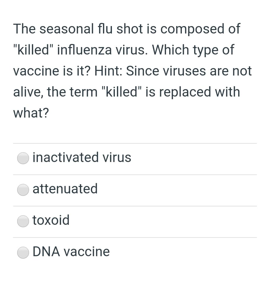 The seasonal flu shot is composed of
"killed" influenza virus. Which type of
vaccine is it? Hint: Since viruses are not
alive, the term "killed" is replaced with
what?
inactivated virus
attenuated
toxoid
DNA vaccine
