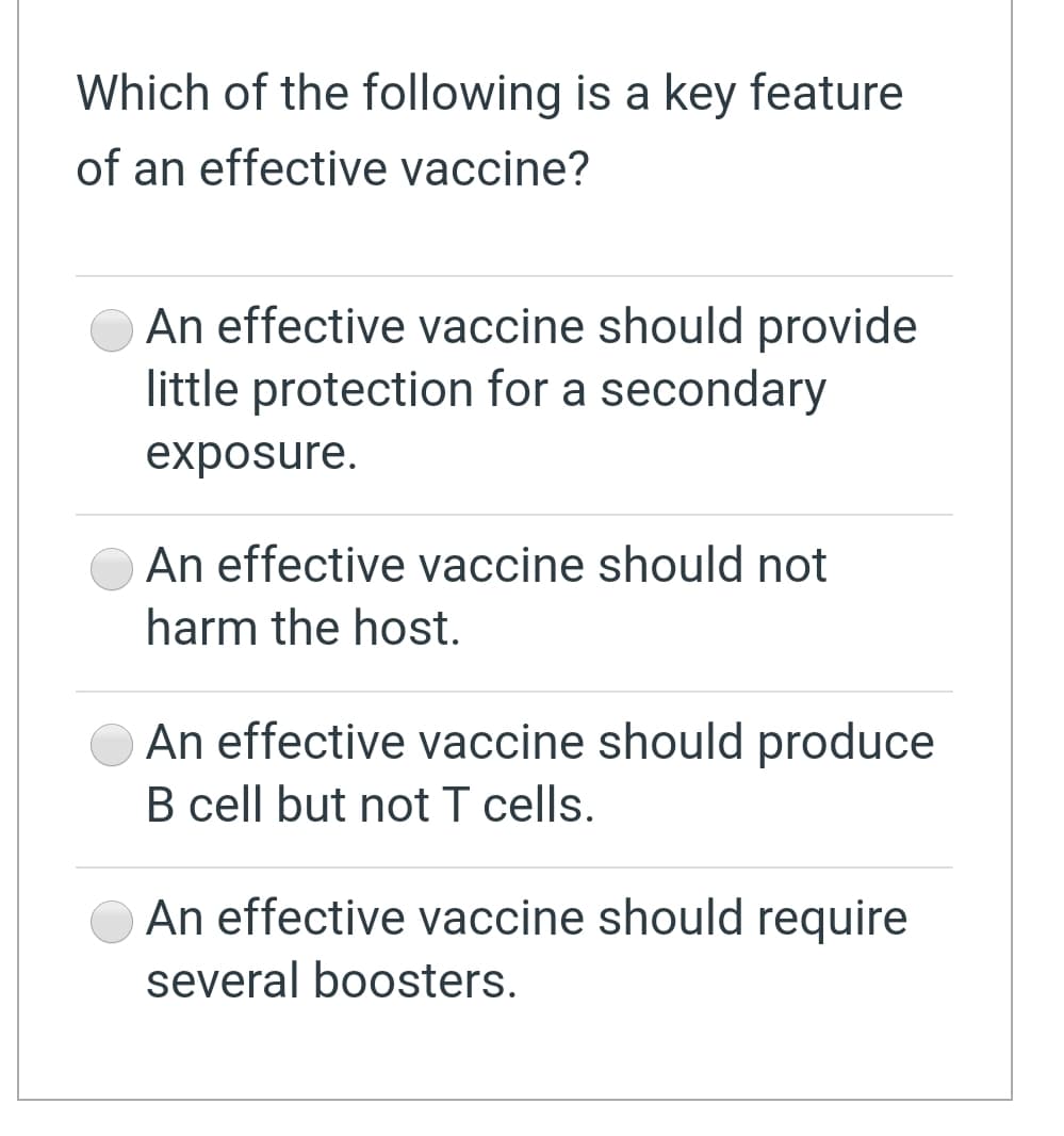 Which of the following is a key feature
of an effective vaccine?
An effective vaccine should provide
little protection for a secondary
exposure.
An effective vaccine should not
harm the host.
An effective vaccine should produce
B cell but not T cells.
An effective vaccine should require
several boosters.
