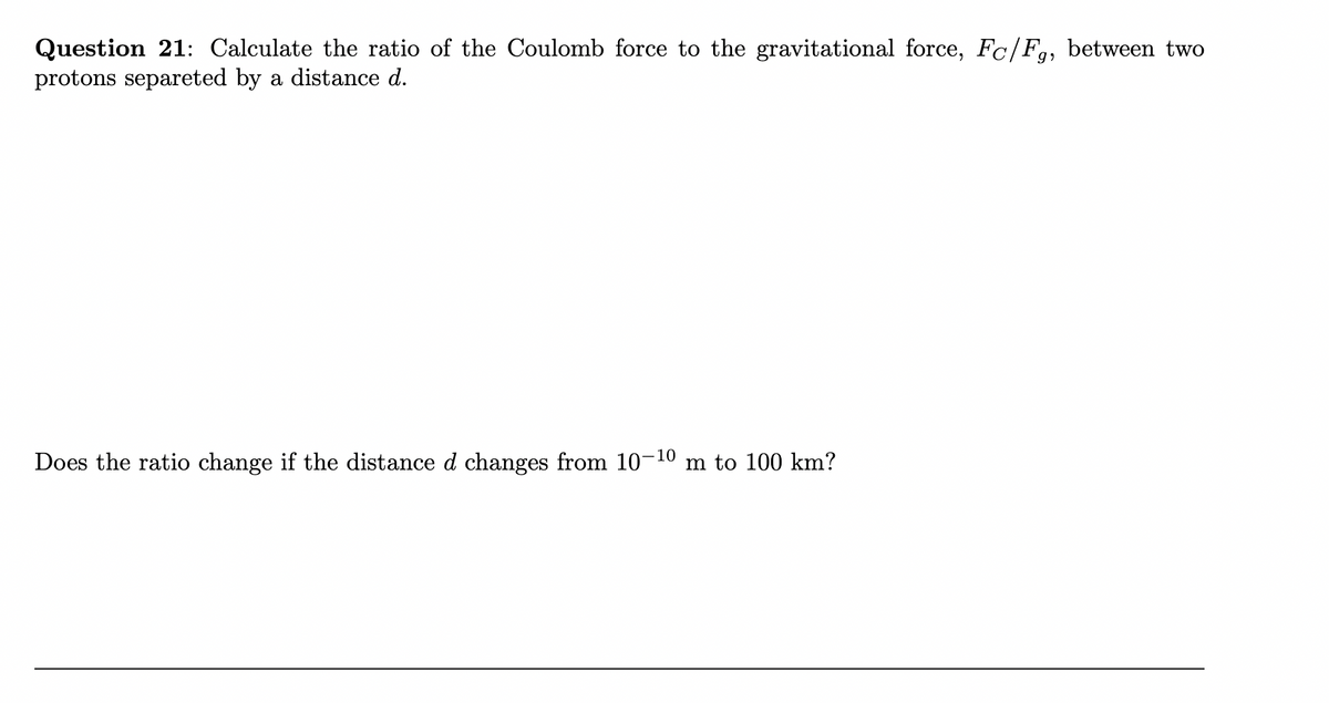Question 21: Calculate the ratio of the Coulomb force to the gravitational force, Fc/F,, between two
protons separeted by a distance d.
Does the ratio change if the distance d changes from 10-10 m to 100 km?
