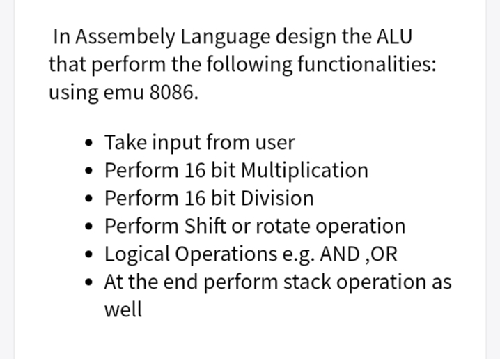 In Assembely Language design the ALU
that perform the following functionalities:
using emu 8086.
• Take input from user
• Perform 16 bit Multiplication
• Perform 16 bit Division
• Perform Shift or rotate operation
Logical Operations e.g. AND ,OR
• At the end perform stack operation as
well
