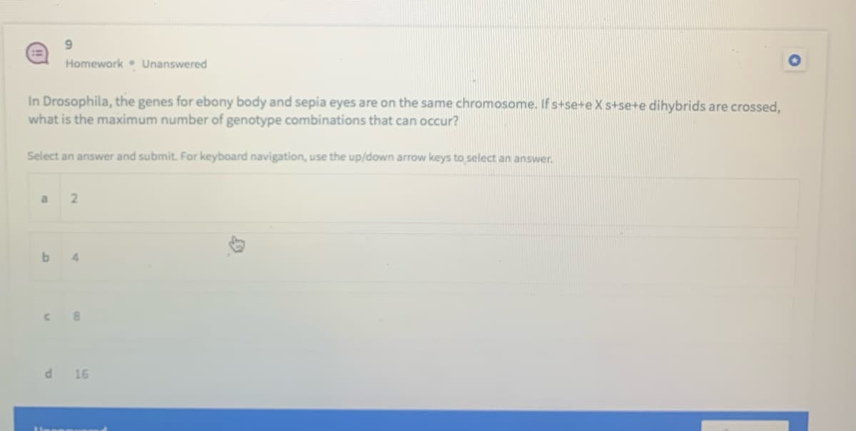 Homework Unanswered
In Drosophila, the genes for ebony body and sepia eyes are on the same chromosome. If s+se+e X s+se+e dihybrids are crossed,
what is the maximum number of genotype combinations that can occur?
Select an answer and submit. For keyboard navigation, use the up/down arrow keys to select an answer.
b
4
8
d 16
