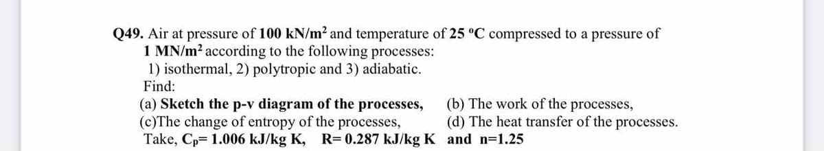 Q49. Air at pressure of 100 kN/m² and temperature of 25 °C compressed to a pressure of
1 MN/m? according to the following processes:
1) isothermal, 2) polytropic and 3) adiabatic.
Find:
(a) Sketch the p-v diagram of the processes,
(c)The change of entropy of the processes,
Take, Cp= 1.006 kJ/kg K, R= 0.287 kJ/kg K and n=1.25
(b) The work of the processes,
(d) The heat transfer of the processes.
