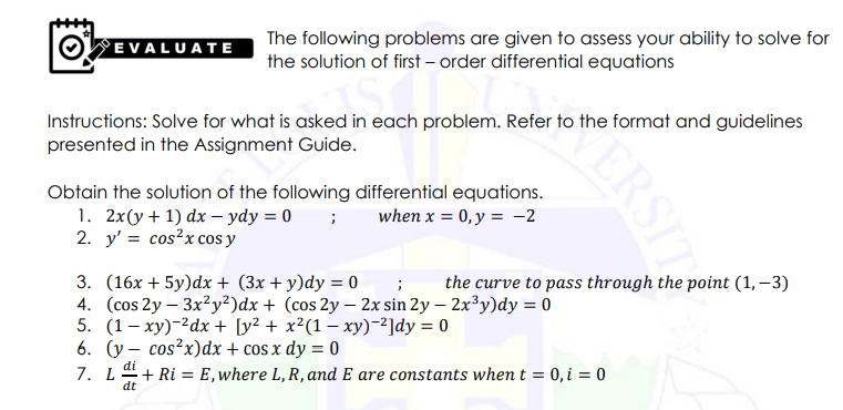 EVALUATE
The following problems are given to assess your ability to solve for
the solution of first – order differential equations
Instructions: Solve for what is asked in each problem. Refer to the format and guidelines
presented in the Assignment Guide.
Obtain the solution of the following differential equations.
1. 2x(y+ 1) dx – ydy = 0 ;
2. y' = cos?x cos y
when x = 0,y = -2
3. (16x + 5y)dx + (3x + y)dy = 0
4. (cos 2y – 3x²y²)dx + (cos 2y – 2x sin 2y – 2x³y)dy = 0
5. (1– xy)-2dx + [y² + x²(1 – xy)-2]dy = 0
6. (y – cos?x)dx + cos x dy = 0
7. L+ Ri = E,where L, R, and E are constants when t = 0, i = 0
the curve to pass through the point (1, –3)
dt
ERSIT
