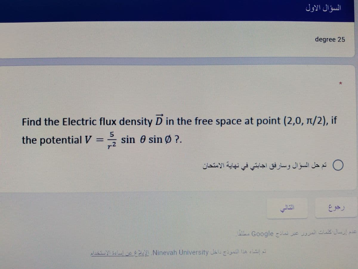 السؤال الاول
degree 25
Find the Electric flux density D in the free space at point (2,0, 1/2), if
the potential V =
* sin 0 sin ?.
r2
O ثم حل السؤال وسارفق اجابتي في نهاية الامتحان
al y sc s Ninevah University Ja i
