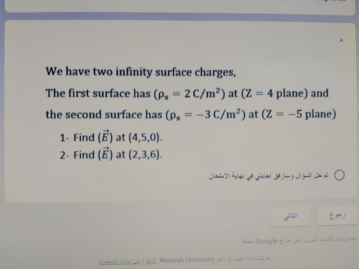 We have two infinity surface charges,
The first surface has (ps = 2 C/m²) at (Z = 4 plane) and
%3D
the second surface has (p, = -3 C/m²) at (Z = -5 plane)
1- Find (E) at (4,5,0).
2- Find (E) at (2,3,6).
O تم حل السؤال وسارفق اجابتي في نهاية الامتحان
رجوع
e. Google E J Cs
ala Yl sela E2 Ninevah University
