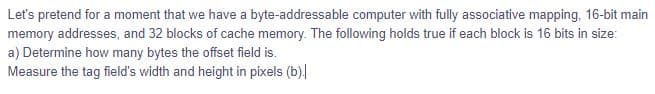 Let's pretend for a moment that we have a byte-addressable computer with fully associative mapping, 16-bit main
memory addresses, and 32 blocks of cache memory. The following holds true if each block is 16 bits in size:
a) Determine how many bytes the offset field is.
Measure the tag field's width and height in pixels (b).