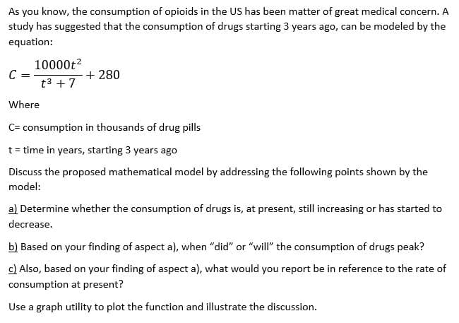 As you know, the consumption of opioids in the US has been matter of great medical concern. A
study has suggested that the consumption of drugs starting 3 years ago, can be modeled by the
equation:
10000t?
+ 280
t3 + 7
Where
C= consumption in thousands of drug pills
t = time in years, starting 3 years ago
Discuss the proposed mathematical model by addressing the following points shown by the
model:
a) Determine whether the consumption of drugs is, at present, still increasing or has started to
decrease.
b) Based on your finding of aspect a), when "did" or "will" the consumption of drugs peak?
c) Also, based on your finding of aspect a), what would you report be in reference to the rate of
consumption at present?
Use a graph utility to plot the function and illustrate the discussion.
