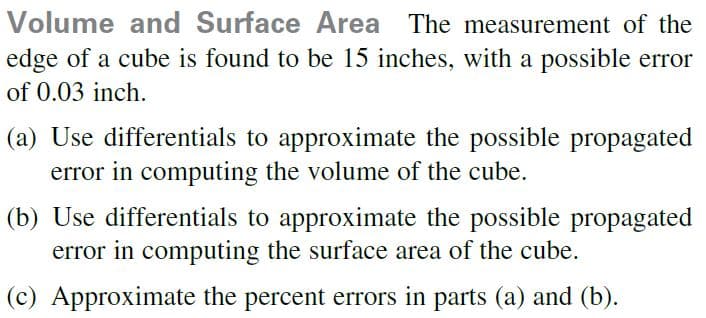 Volume and Surface Area The measurement of the
edge of a cube is found to be 15 inches, with a possible error
of 0.03 inch.
(a) Use differentials to approximate the possible propagated
error in computing the volume of the cube.
(b) Use differentials to approximate the possible propagated
error in computing the surface area of the cube.
(c) Approximate the percent errors in parts (a) and (b).
