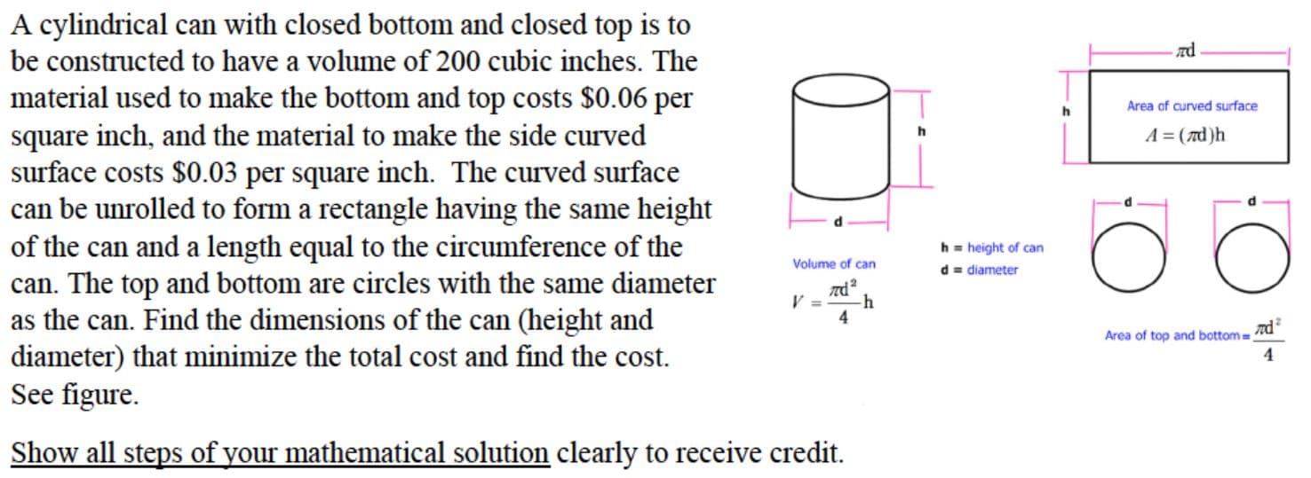 A cylindrical can with closed bottom and closed top is to
be constructed to have a volume of 200 cubic inches. The
material used to make the bottom and top costs $0.06 per
square inch, and the material to make the side curved
Area of curved surface
A = (7d)h
surface costs $0.03 per square inch. The curved surface
can be unrolled to form a rectangle having the same height
of the can and a length equal to the circumference of the
h = height of can
d = diameter
Volume of can
can. The top and bottom are circles with the same diameter
as the can. Find the dimensions of the can (height and
-h
4
Area of top and bottom=
diameter) that minimize the total cost and find the cost.
See figure.
Show all steps of your mathematical solution clearly to receive credit.
