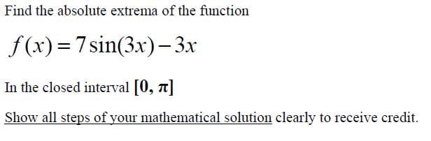 Find the absolute extrema of the function
f (x)= 7sin(3x)– 3x
In the closed interval [0, 7]
Show all steps of your mathematical solution clearly to receive credit.
