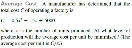 Average Cost A manufacturer has determined that the
total cost C of operating a factory is
C = 0.5x + 15x + 5000
where x is the number of units produced. At what level of
production will the average cost per unit be minimized? (The
average cost per unit is C/x.)
