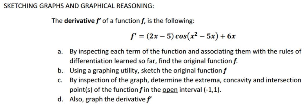 SKETCHING GRAPHS AND GRAPHICAL REASONING:
The derivativef of a function f, is the following:
f' = (2x – 5) cos(x² – 5x) + 6x
%3D
a. By inspecting each term of the function and associating them with the rules of
differentiation learned so far, find the original function f.
b. Using a graphing utility, sketch the original function f
C.
By inspection of the graph, determine the extrema, concavity and intersection
point(s) of the function f in the open interval (-1,1).
d. Also, graph the derivative f
