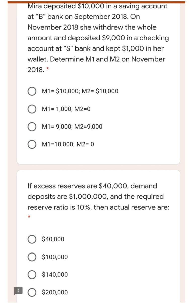 Mira deposited $10,000 in a saving account
at “B" bank on September 2018. On
November 2018 she withdrew the whole
amount and deposited $9,000 in a checking
account at "S" bank and kept $1,000 in her
wallet. Determine M1 and M2 on November
2018. *
M1= $10,000; M2= $10,000
M1= 1,000; M2=0
M1= 9,000; M2=9,000
M1=10,000; M2= 0
If excess reserves are $40,000, demand
deposits are $1,000,000, and the required
reserve ratio is 10%, then actual reserve are:
$40,000
O $100,000
$140,000
$200,000
