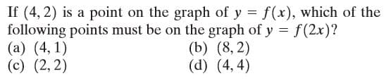 If (4, 2) is a point on the graph of y = f(x), which of the
following points must be on the graph of y = f(2x)?
(a) (4, 1)
(c) (2, 2)
(b) (8, 2)
(d) (4, 4)

