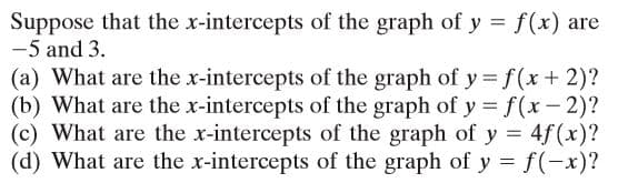 Suppose that the x-intercepts of the graph of y = f(x) are
-5 and 3.
(a) What are the x-intercepts of the graph of y f (x + 2)?
(b) What are the x-intercepts of the graph of y =f(x-2)?
(c) What are the x-intercepts of the graph of y = 4f(x)?
(d) What are the x-intercepts of the graph of y = f(-x)?
