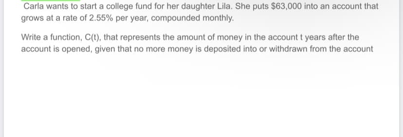 Carla wants to start a college fund for her daughter Lila. She puts $63,000 into an account that
grows at a rate of 2.55% per year, compounded monthly.
Write a function, C(t), that represents the amount of money in the account t years after the
account is opened, given that no more money is deposited into or withdrawn from the account
