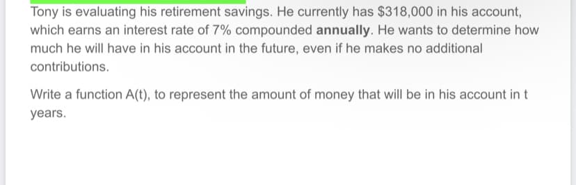 Tony is evaluating his retirement savings. He currently has $318,000 in his account,
which earns an interest rate of 7% compounded annually. He wants to determine how
much he will have in his account in the future, even if he makes no additional
contributions.
Write a function A(t), to represent the amount of money that will be in his account in t
years.
