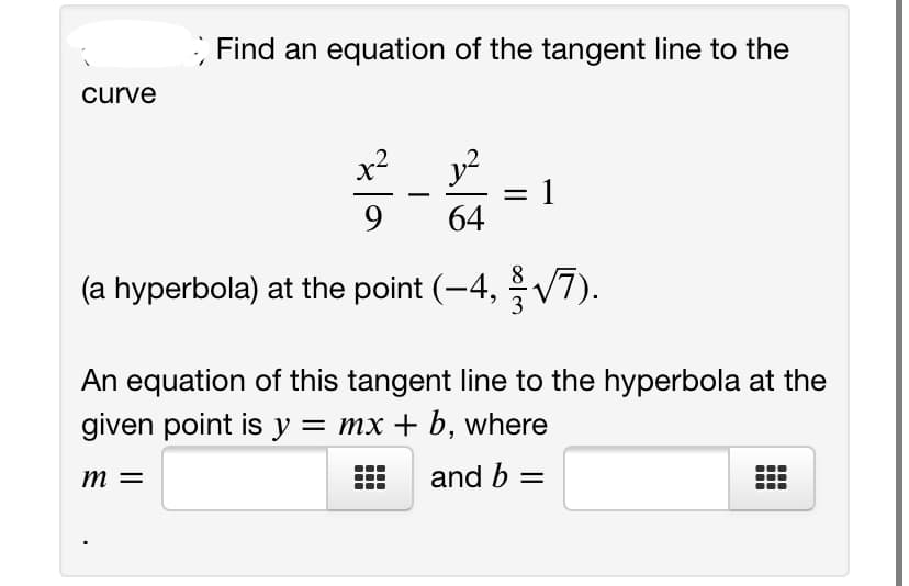 Find an equation of the tangent line to the
curve
x2
1
64
-
9.
(a hyperbola) at the point (-4, V7).
An equation of this tangent line to the hyperbola at the
given point is y = mx + b, where
m =
and b =
