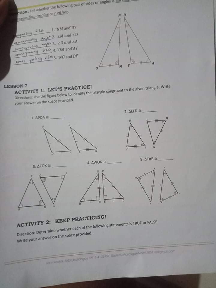 etion: Tell whether the following pair of sides or angles i
Sponding angles or neither.
pan ding 6idee
panding Angk* 2. 2M and ZD
corvdigles 3. 20 and ZA
1. "NM and DY
ng SA 4. OM and AY
Core yarbny cides5. NO and DY
M.
LESSON 7
ACTIVITY 1: LET'S PRACTICE!
Directions: Use the figure below to identify the triangle congruent to the given triangle. Write
your answer on the space provided.
1. APDA
2. ΔΕFD -
AA AV
AVAVA
3. ΔΕΟΧ
4. ΔWON
5. ΔΤΑΡ
ACTIVITY 2: KEEP PRACTICING!
Direction: Determine whether each of the following statements is TRUE or FALSE,
Write your answer on the space provided.
son ncoloslobo botangas 0917-4122-040 Basliol Maasiganv630S7Igmol.com
