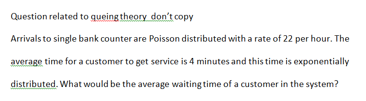 Question related to queing theory don't copy
Arrivals to single bank counter are Poisson distributed with a rate of 22 per hour. The
average time for a customer to get service is 4 minutes and this time is exponentially
distributed. What would be the average waiting time of a customer in the system?
