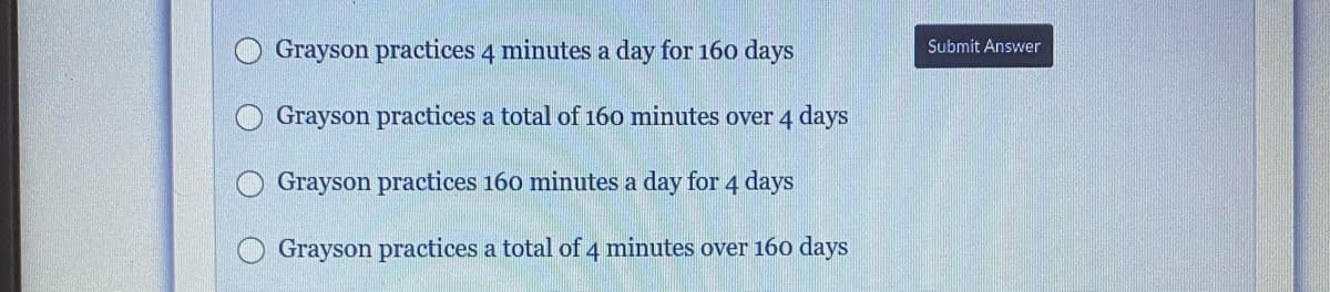 Grayson practices 4 minutes a day for 160 days
Submit Answer
Grayson practices a total of 160 minutes over 4 days
Grayson practices 160 minutes a day for 4 days
Grayson practices a total of 4 minutes over 16o days
