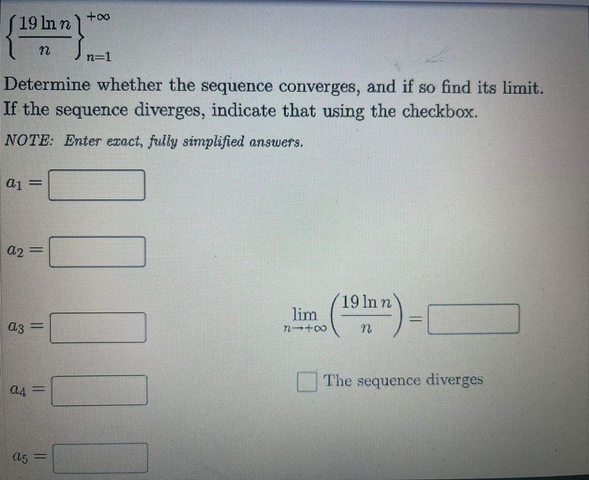 19 In n
n-1
Determine whether the sequence converges, and if so find its limit.
If the sequence diverges, indicate that using the checkbox.
NOTE: Enter exact, fully simplified answers.
a2
19 In n
lim
a3
The sequence diverges
