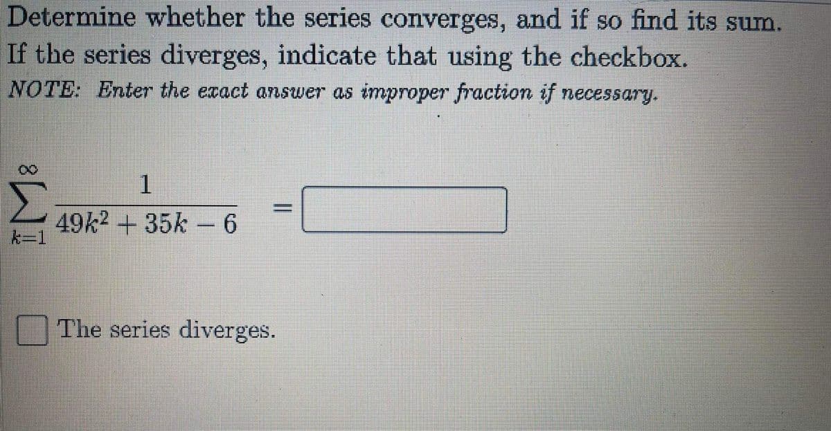 Determine whether the series converges, and if so find its sum.
If the series diverges, indicate that using the checkbox.
NOTE: Enter the exact answer as improper fraction if necessary.
Σ
1.
49k2 + 35k- 6
k-1
O The series diverges.
