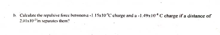 b. Calculate the repulsive force between-a -1.15x10"C charge and a -1.49x 10" C charge if a distance of
2,01x10"m separates them?
