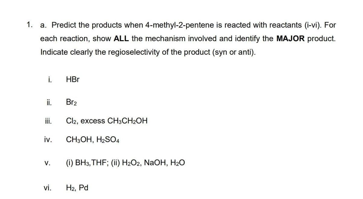 1. a. Predict the products when 4-methyl-2-pentene is reacted with reactants (i-vi). For
each reaction, show ALL the mechanism involved and identify the MAJOR product.
Indicate clearly the regioselectivity of the product (syn or anti).
i.
HBr
i.
Br2
ii.
Cl2, excess CH3CH2OH
iv.
CH3OH, H2SO4
(i) BH3, THF; (ii) H2O2, NaOH, H2O
V.
vi.
H2, Pd
