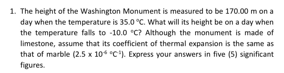 1. The height of the Washington Monument is measured to be 170.00 m on a
day when the temperature is 35.0 °C. What will its height be on a day when
the temperature falls to -10.0 °C? Although the monument is made of
limestone, assume that its coefficient of thermal expansion is the same as
that of marble (2.5 x 106 °C1). Express your answers in five (5) significant
figures.
