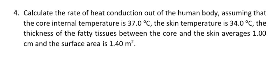 4. Calculate the rate of heat conduction out of the human body, assuming that
the core internal temperature is 37.0 °C, the skin temperature is 34.0 °C, the
thickness of the fatty tissues between the core and the skin averages 1.00
cm and the surface area is 1.40 m?.
