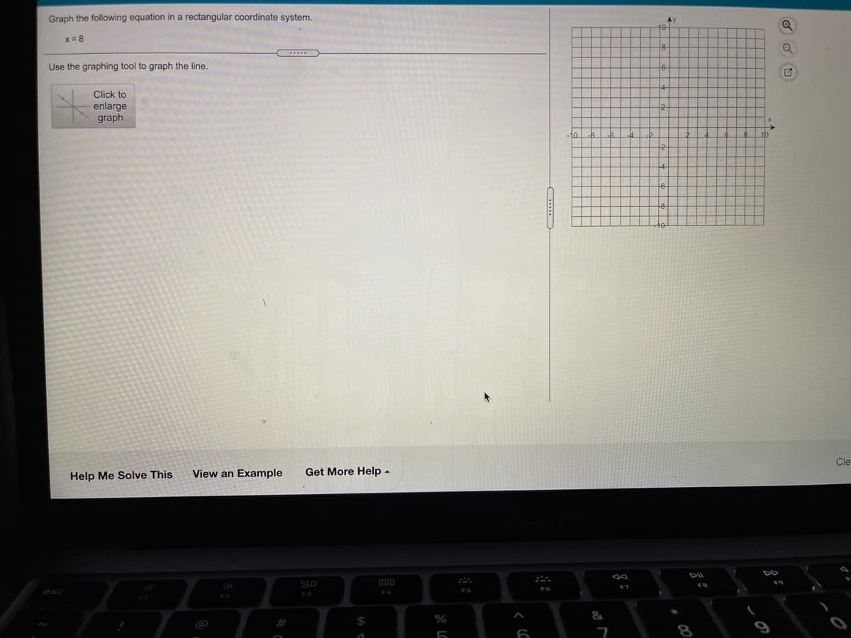 Graph the following equation in a rectangular coordinate system.
Ay
x= 8
Use the graphing tool to graph the line.
Click to
enlarge
graph
to
Cle
Help Me Solve This
View an Example
Get More Help -
DD
80
888
F7
F6
F5
F4
&
@
8
