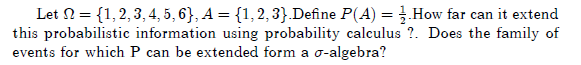 Let N = {1,2,3, 4, 5, 6}, A = {1,2, 3}.Define P(A) = How far can it extend
this probabilistic information using probability calculus ?. Does the family of
events for which P can be extended form a o-algebra?
