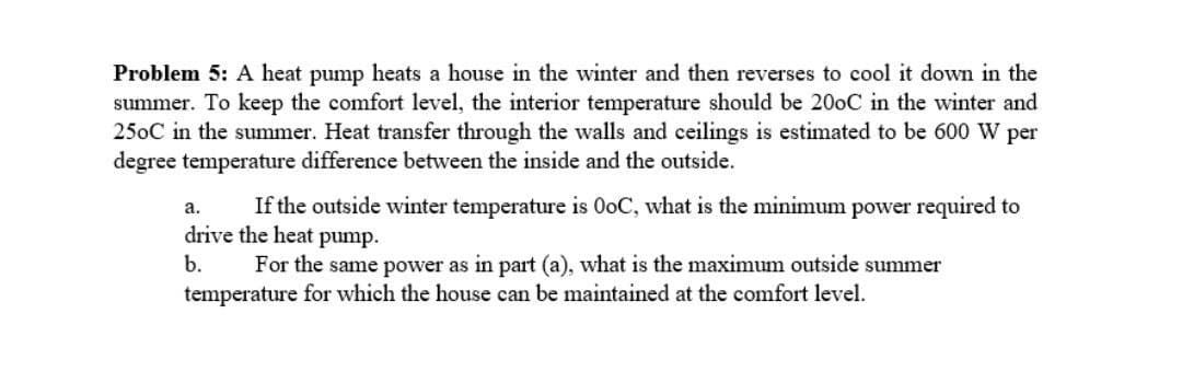 Problem 5: A heat pump heats a house in the winter and then reverses to cool it down in the
summer. To keep the comfort level, the interior temperature should be 200C in the winter and
250C in the summer. Heat transfer through the walls and ceilings is estimated to be 600 W per
degree temperature difference between the inside and the outside.
If the outside winter temperature is OoC, what is the minimum power required to
a.
drive the heat pump.
b.
For the same power as in part (a), what is the maximum outside summer
temperature for which the house can be maintained at the comfort level.
