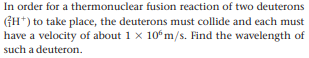 In order for a thermonuclear fusion reaction of two deuterons
(GH*) to take place, the deuterons must collide and each must
have a velocity of about 1 x 10°m/s. Find the wavelength of
such a deuteron.
