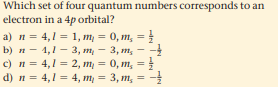 Which set of four quantum numbers corresponds to an
electron in a 4p orbital?
a) n = 4,1 = 1, m = 0, m, =
b) п — 1,1 — 3, т, — 3, т, — -!
c) n = 4,1 = 2, m = 0, m, =
d) n = 4,1 = 4, m = 3, m, = -
