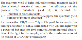 The quantum yield of light-induced chemical reactions (called
photochemical reactions) measures the efficiency of the
process. The quantum yield,
d, is defined
4,
as:
number of reaction events
number of photons absorbed Suppose the quantum yield
for the reaction CH;X - CH3 + X is =0.24. A cuvette con-
taining a solution of CH3X is irradiated with 280-nm light with
a power of 885 mW for 10.0 minutes. Assuming total absorp-
tion of the light by the sample, what is the maximum amount
(in moles) of CH3X that breaks apart?
