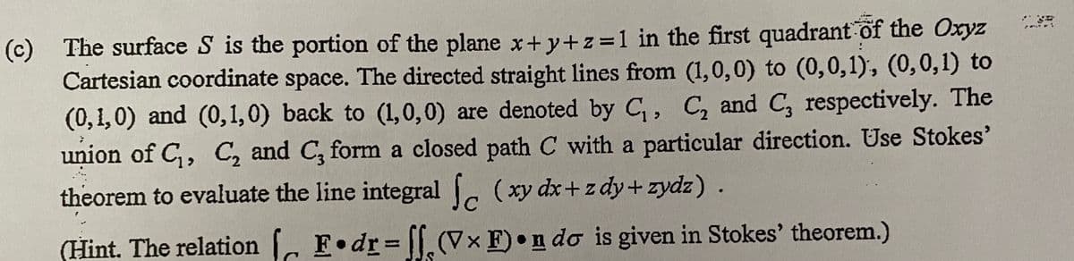 (c) The surface S is the portion of the plane x+ y+z=1 in the first quadrant of the Oxyz
Cartesian coordinate space. The directed straight lines from (1,0,0) to (0,0,1), (0,0,1) to
(0,1,0) and (0,1,0) back to (1,0,0) are denoted by C, C, and C, respectively. The
union of C,, C, and C, form a closed path C with a particular direction. Use Stokes'
theorem to evaluate the line integral (xy dx+z dy+zydz).
(Hint. The relation F•dr= ||.(Vx F)•n do is given in Stokes' theorem.)
