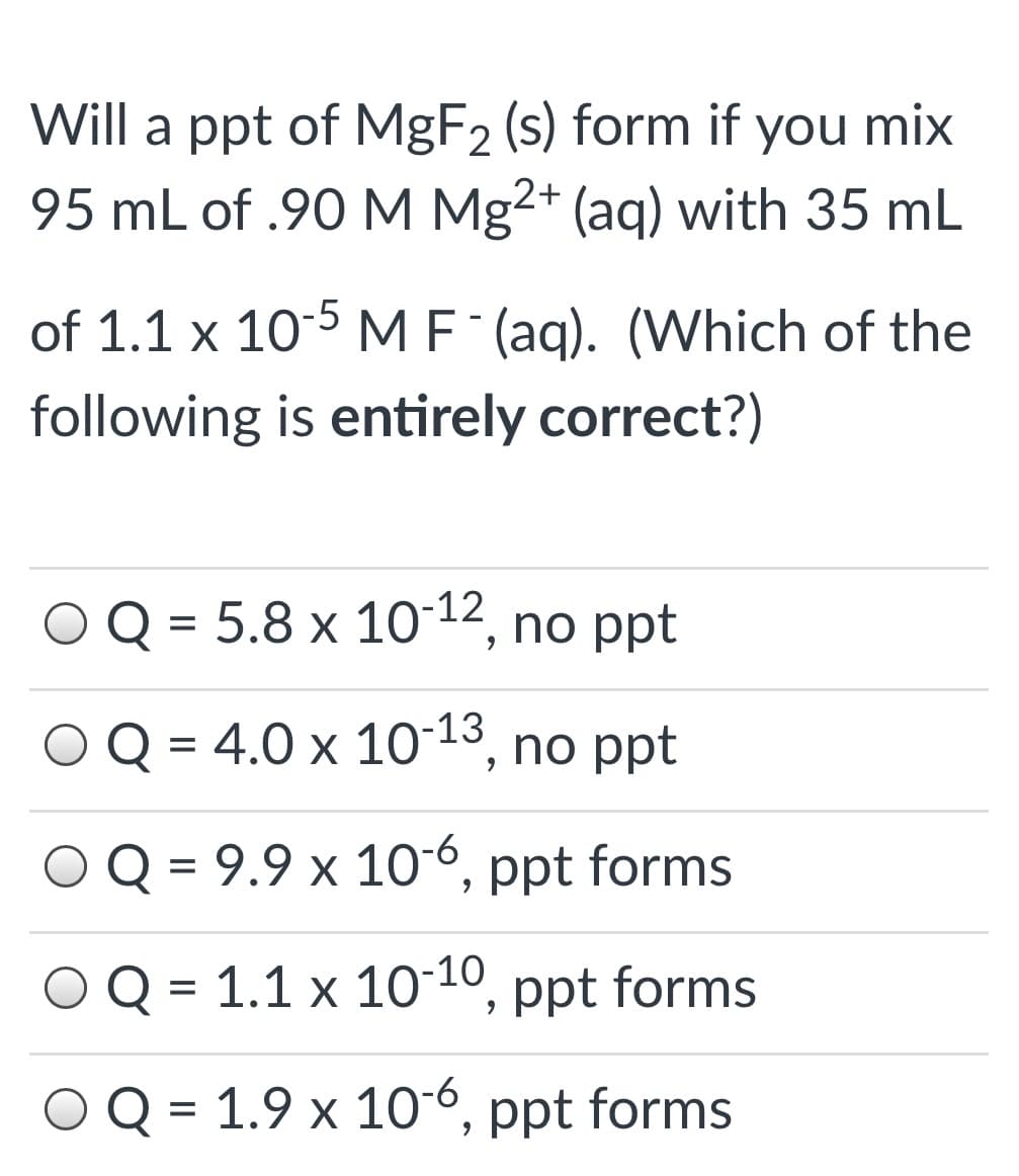 Will a ppt of MGF2 (s) form if
95 mL of .90 M Mg2+ (aq) with 35 mL
you mix
of 1.1 x 10-5 MF (aq). (Which of the
following is entirely correct?)
O Q = 5.8 x 10-12, no ppt
Q = 4.0 x 1013, no ppt
O Q = 9.9 x 10-6, ppt forms
Q = 1.1 x 1010, ppt forms
Q = 1.9 x 106, ppt forms
