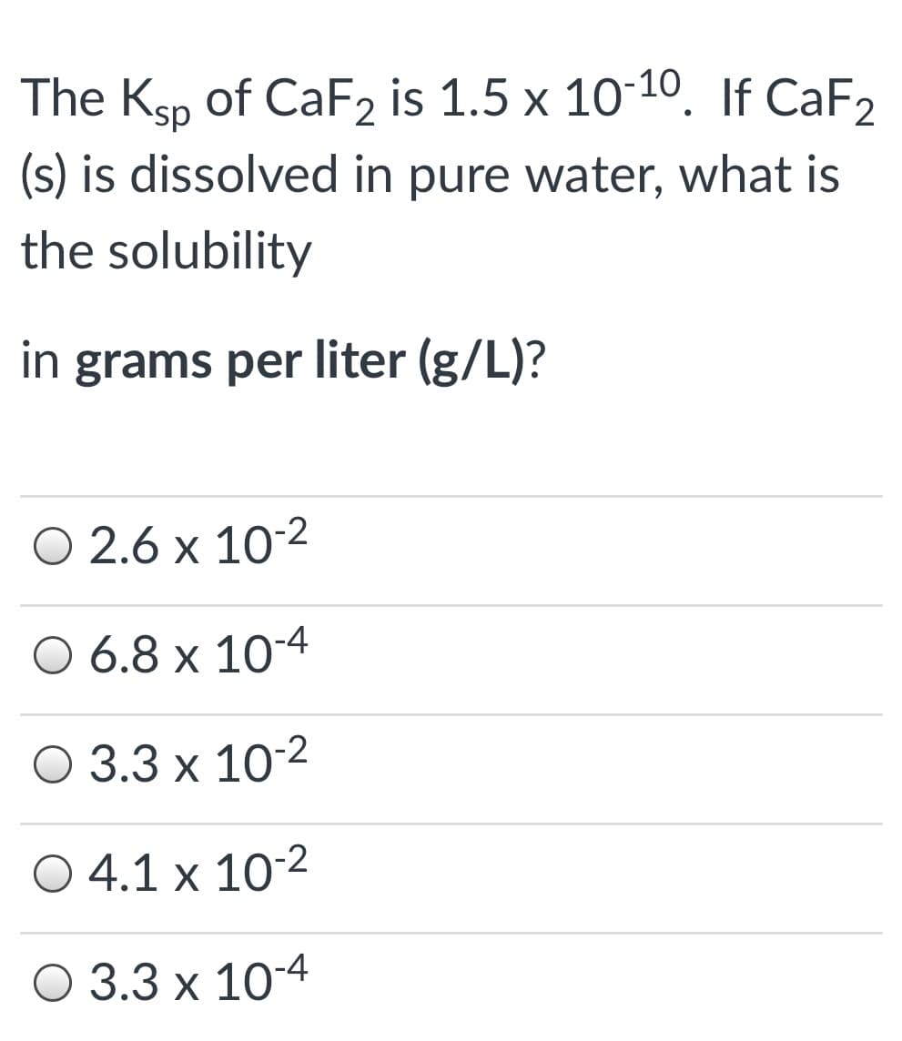 The Ksp of CAF2 is 1.5 x 10-10, If CaF2
(s) is dissolved in pure water, what is
the solubility
in grams per liter (g/L)?
О 2.6 х 10:2
O 6.8 x 10-4
О 3.3 х 10:2
O 4.1 x 10-2
О 3.3 х 10-4
