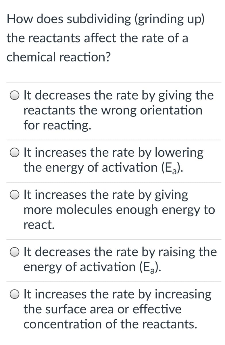 How does subdividing (grinding up)
the reactants affect the rate of a
chemical reaction?
O It decreases the rate by giving the
reactants the wrong orientation
for reacting.
O It increases the rate by lowering
the energy of activation (E,).
O It increases the rate by giving
more molecules enough energy to
react.
O It decreases the rate by raising the
energy of activation (E).
O It increases the rate by increasing
the surface area or effective
concentration of the reactants.
