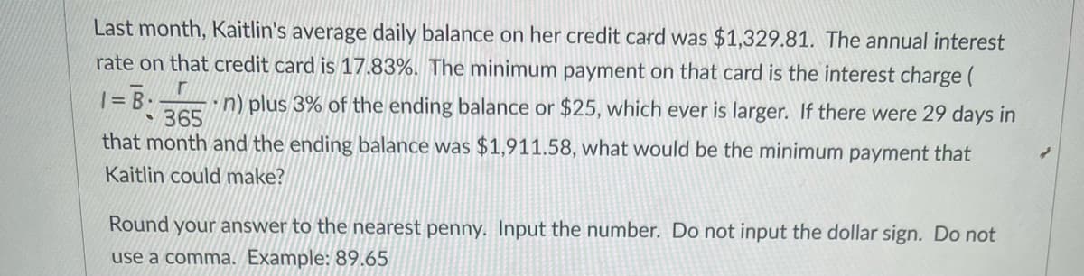 Last month, Kaitlin's average daily balance on her credit card was $1,329.81. The annual interest
rate on that credit card is 17.83%. The minimum payment on that card is the interest charge (
= B
365
n) plus 3% of the ending balance or $25, which ever is larger. If there were 29 days in
that month and the ending balance was $1,911.58, what would be the minimum payment that
Kaitlin could make?
Round your answer to the nearest penny. Input the number. Do not input the dollar sign. Do not
use a comma. Example: 89.65
