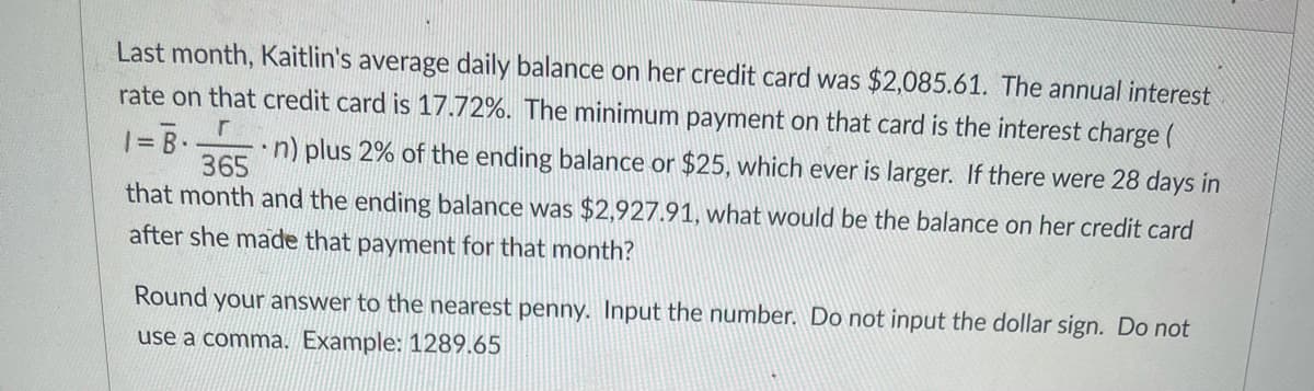 Last month, Kaitlin's average daily balance on her credit card was $2,085.61. The annual interest
rate on that credit card is 17.72%. The minimum payment on that card is the interest charge (
•n) plus 2% of the ending balance or $25, which ever is larger. If there were 28 days in
%3D
365
that month and the ending balance was $2,927.91, what would be the balance on her credit card
after she made that payment for that month?
Round your answer to the nearest penny. Input the number. Do not input the dollar sign. Do not
use a comma. Example: 1289.65
