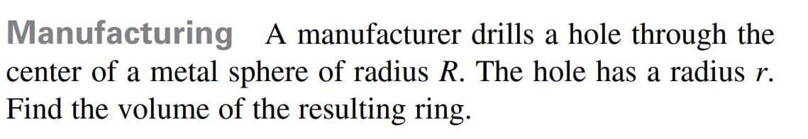 Manufacturing A manufacturer drills a hole through the
center of a metal sphere of radius R. The hole has a radius r.
Find the volume of the resulting ring.

