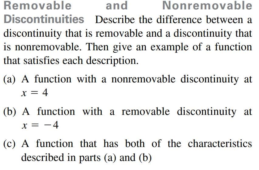 Removable
and
Nonremovable
Discontinuities Describe the difference between a
discontinuity that is removable and a discontinuity that
is nonremovable. Then give an example of a function
that satisfies each description.
(a) A function with a nonremovable discontinuity at
x = 4
(b) A function with a removable discontinuity at
X = -4
(c) A function that has both of the characteristics
described in parts (a) and (b)
