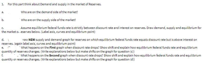1.
For this part think about Demand and supply in the market of Reserves.
a.
Who are on the demand side of the market?
b.
Who are on the supply side of the market?
C.
Assume equilibrium federal funds rate is strictly between discount rate and interest on reserves. Draw demand, supply and equilibrium for
the market o. eserves below. (Label axis, curves and equilibrium point)
d.
raw NEW supply and demand graph for reserves on which equilibrium federal funds rate equals discount rate but is above interest on
reserves. (again label axis, curves and equilibrium point)
e.
What happens on the First graph when discount rate drops? Show shift and explain how equilibrium federal funds rate and equilibrium
quantity of reserves changes. (Write explanations below but make shifts on the graph for question (c))
f.
- What happens on the Second graph when discount rate drops? Show shift and explain how equilibrium federal funds rate and equilibrium
quantity or reserves changes. (Write explanations below but make shifts on the graph for question (d))
