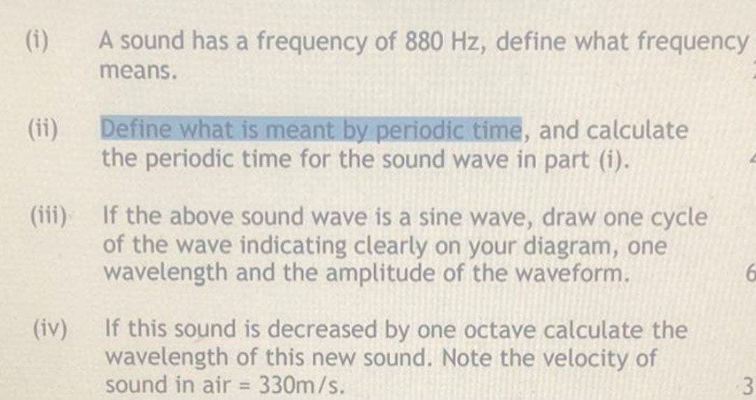 (i)
A sound has a frequency of 880 Hz, define what frequency
means.
(ii)
Define what is meant by periodic time, and calculate
the periodic time for the sound wave in part (i).
(iii) If the above sound wave is a sine wave, draw one cycle
of the wave indicating clearly on your diagram, one
wavelength and the amplitude of the waveform.
If this sound is decreased by one octave calculate the
wavelength of this new sound. Note the velocity of
sound in air = 330m/s.
(iv)
3
%3D
