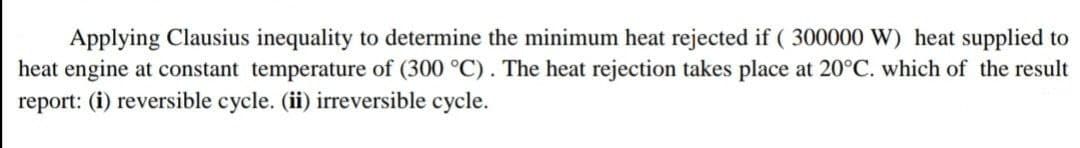 Applying Clausius inequality to determine the minimum heat rejected if (300000 W) heat supplied to
heat engine at constant temperature of (300 °C). The heat rejection takes place at 20°C. which of the result
report: (i) reversible cycle. (ii) irreversible cycle.