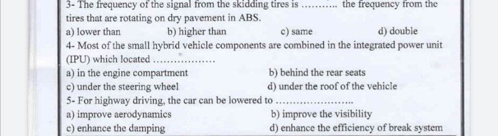 ...... the frequency from the
3- The frequency of the signal from the skidding tires is
tires that are rotating on dry pavement in ABS.
a) lower than
b) higher than
c) same
d) double
are combined in the integrated power unit
4- Most of the small hybrid vehicle components
(IPU) which located.
a) in the engine compartment
b) behind the rear seats
c) under the steering wheel
d) under the roof of the vehicle
5- For highway driving, the car can be lowered to
a) improve aerodynamics
b) improve the visibility
c) enhance the damping
d) enhance the efficiency of break system